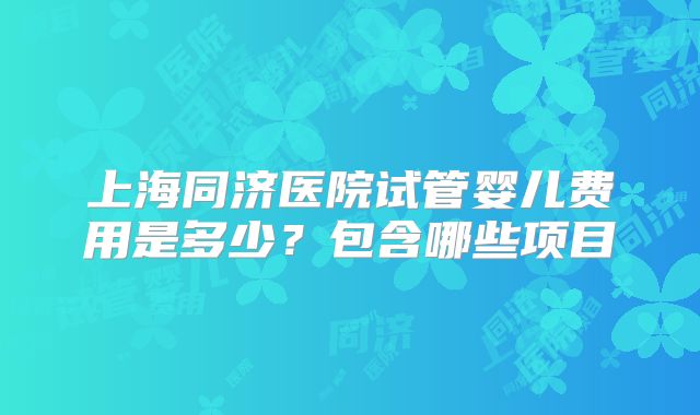 上海同济医院试管婴儿费用是多少？包含哪些项目