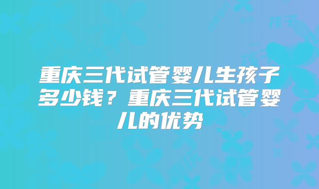重庆三代试管婴儿生孩子多少钱?重庆三代试管婴儿的优势