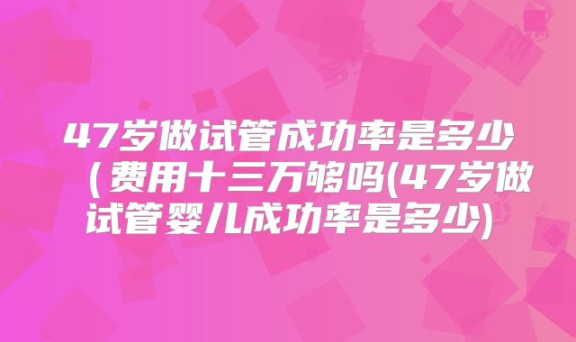 47岁做试管成功率是多少(费用十三万够吗(47岁做试管婴儿成功率是多少)