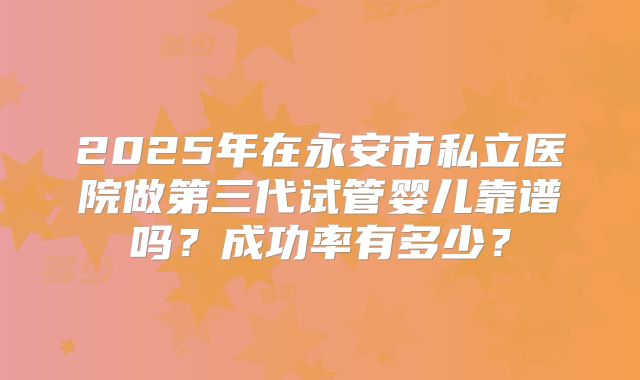 2025年在永安市私立医院做第三代试管婴儿靠谱吗？成功率有多少？