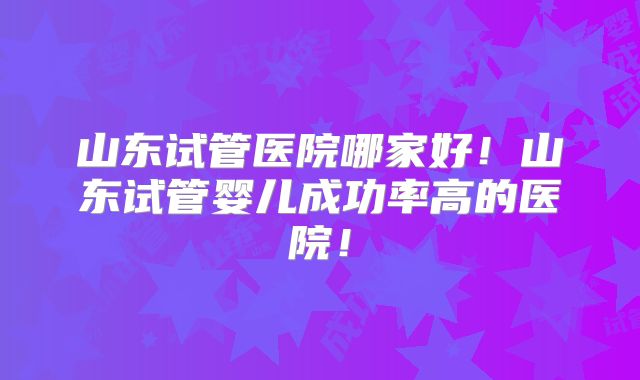 山东试管医院哪家好!山东试管婴儿成功率高的医院!