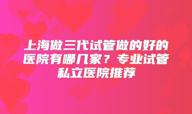 上海做三代试管做的好的医院有哪几家？专业试管私立医院推荐