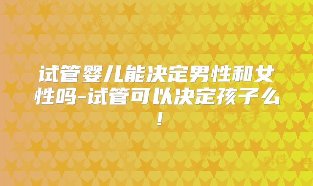 试管婴儿能决定男性和女性吗-试管可以决定孩子么！