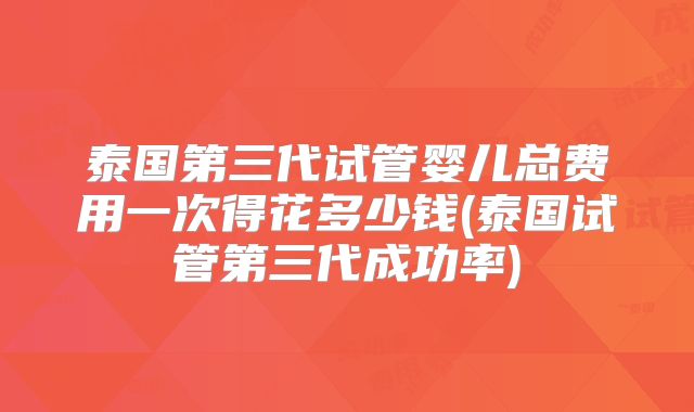 泰国第三代试管婴儿总费用一次得花多少钱(泰国试管第三代成功率)