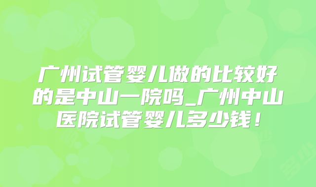 广州试管婴儿做的比较好的是中山一院吗_广州中山医院试管婴儿多少钱！
