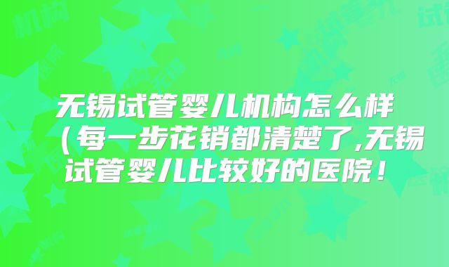 无锡试管婴儿机构怎么样（每一步花销都清楚了,无锡试管婴儿比较好的医院！