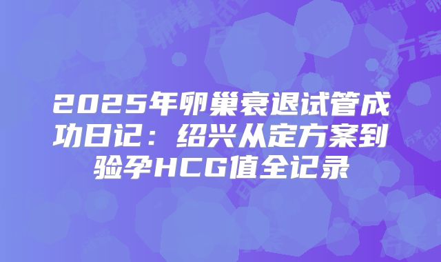 2025年卵巢衰退试管成功日记：绍兴从定方案到验孕HCG值全记录
