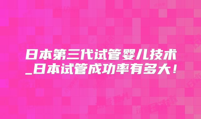 日本第三代试管婴儿技术_日本试管成功率有多大！