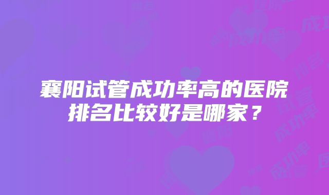 襄阳试管成功率高的医院排名比较好是哪家？