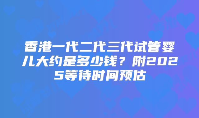 香港一代二代三代试管婴儿大约是多少钱?附2025等待时间预估