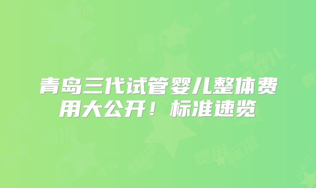 青岛三代试管婴儿整体费用大公开!标准速览