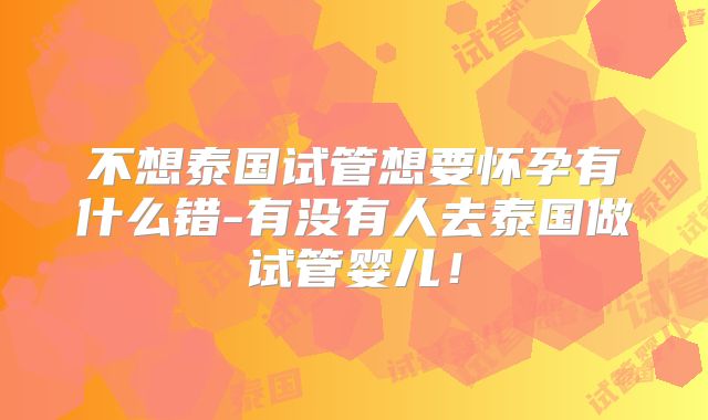 不想泰国试管想要怀孕有什么错-有没有人去泰国做试管婴儿！
