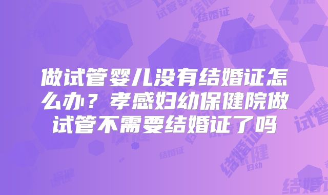 做试管婴儿没有结婚证怎么办？孝感妇幼保健院做试管不需要结婚证了吗