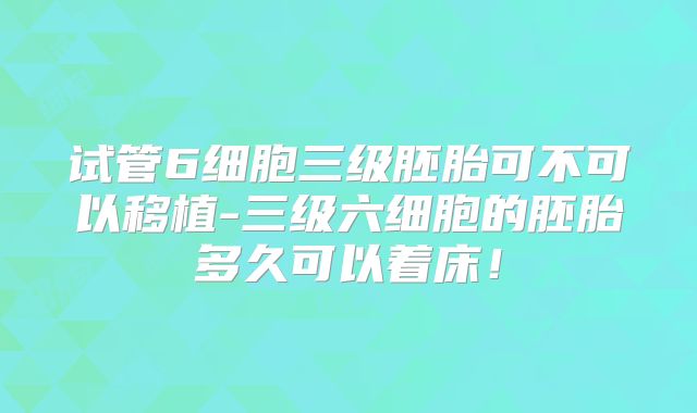 试管6细胞三级胚胎可不可以移植-三级六细胞的胚胎多久可以着床！
