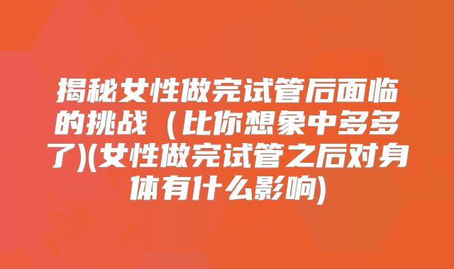 揭秘女性做完试管后面临的挑战（比你想象中多多了)(女性做完试管之后对身体有什么影响)
