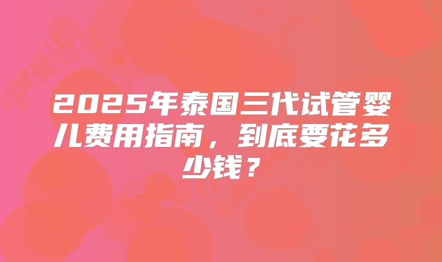 2025年泰国三代试管婴儿费用指南，到底要花多少钱？