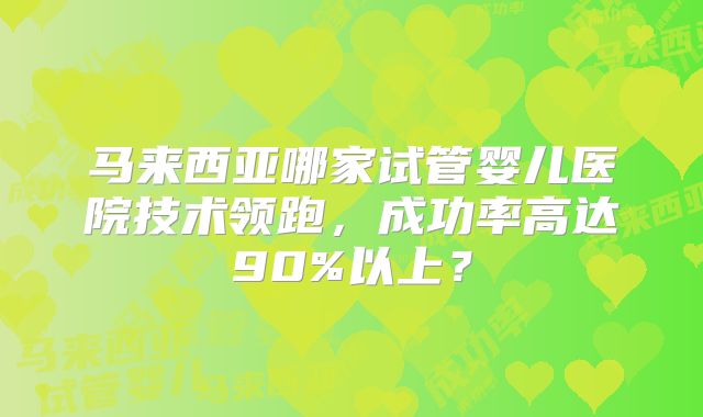 马来西亚哪家试管婴儿医院技术领跑，成功率高达90%以上？