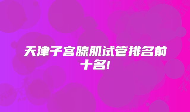 天津子宫腺肌试管排名前十名!
