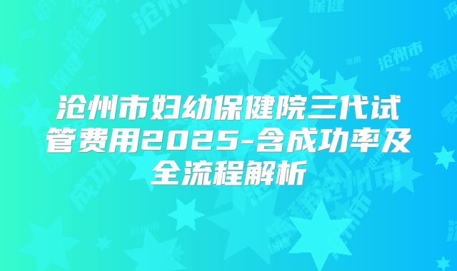 沧州市妇幼保健院三代试管费用2025-含成功率及全流程解析