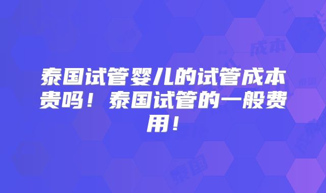 泰国试管婴儿的试管成本贵吗!泰国试管的一般费用!