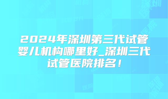 2024年深圳第三代试管婴儿机构哪里好_深圳三代试管医院排名！