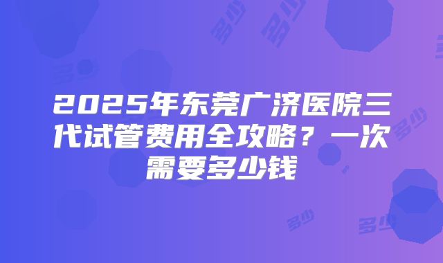 2025年东莞广济医院三代试管费用全攻略？一次需要多少钱