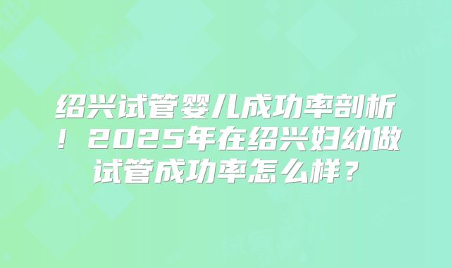 绍兴试管婴儿成功率剖析！2025年在绍兴妇幼做试管成功率怎么样？