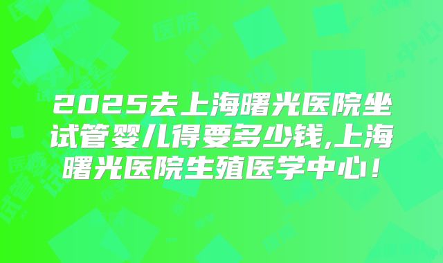 2025去上海曙光医院坐试管婴儿得要多少钱,上海曙光医院生殖医学中心！