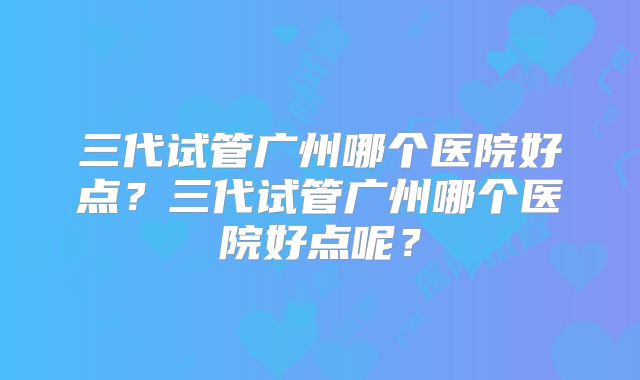 三代试管广州哪个医院好点？三代试管广州哪个医院好点呢？