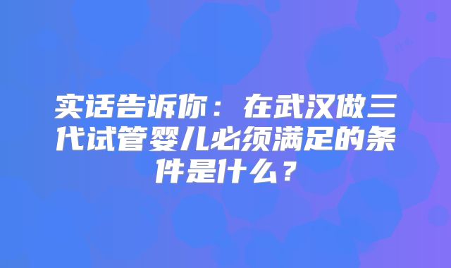 实话告诉你:在武汉做三代试管婴儿必须满足的条件是什么?