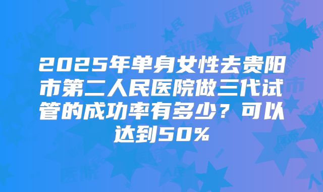 2025年单身女性去贵阳市第二人民医院做三代试管的成功率有多少?可以达到50%