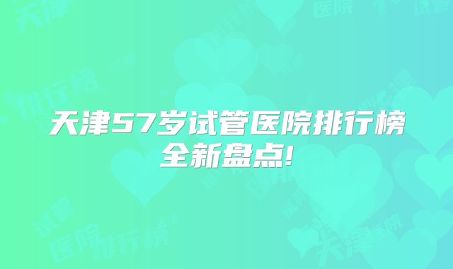 天津57岁试管医院排行榜全新盘点!