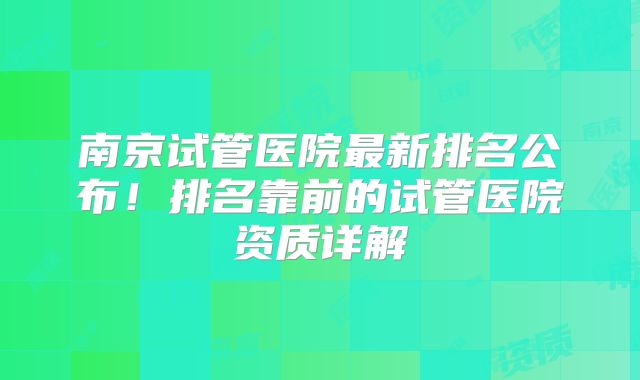 南京试管医院最新排名公布！排名靠前的试管医院资质详解