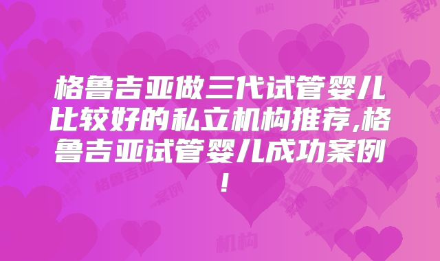 格鲁吉亚做三代试管婴儿比较好的私立机构推荐,格鲁吉亚试管婴儿成功案例！