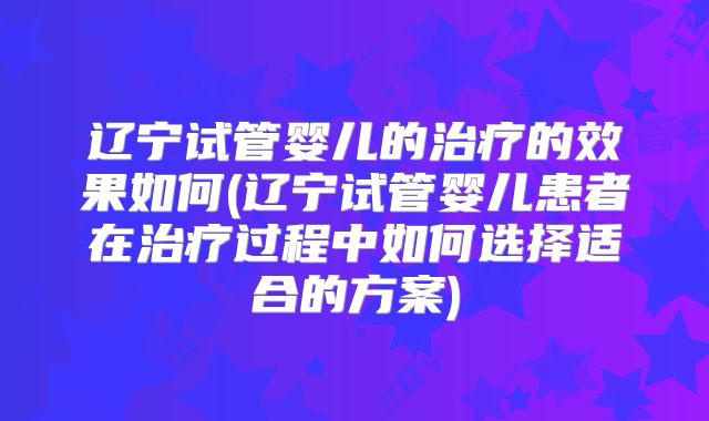 辽宁试管婴儿的治疗的效果如何(辽宁试管婴儿患者在治疗过程中如何选择适合的方案)