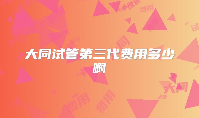 大同试管第三代费用多少啊