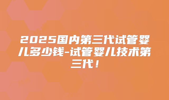 2025国内第三代试管婴儿多少钱-试管婴儿技术第三代！