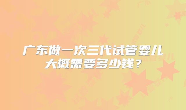 广东做一次三代试管婴儿大概需要多少钱？
