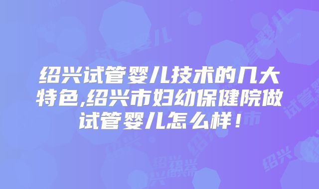 绍兴试管婴儿技术的几大特色,绍兴市妇幼保健院做试管婴儿怎么样！