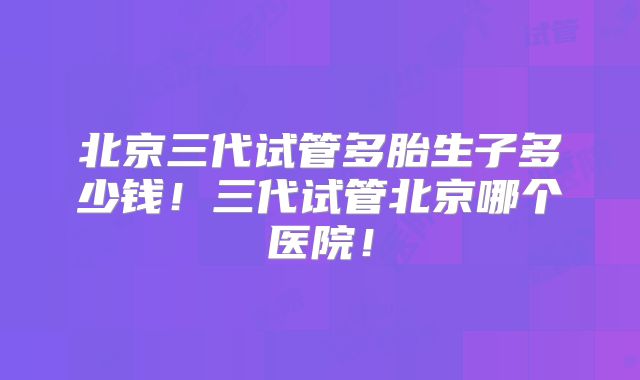 北京三代试管多胎生子多少钱!三代试管北京哪个医院!