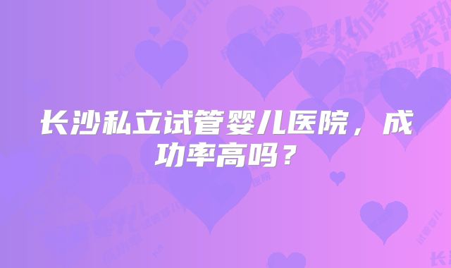 长沙私立试管婴儿医院，成功率高吗？