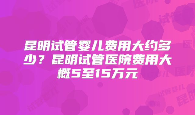 昆明试管婴儿费用大约多少?昆明试管医院费用大概5至15万元