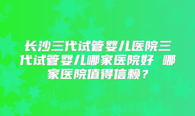 长沙三代试管婴儿医院三代试管婴儿哪家医院好 哪家医院值得信赖?