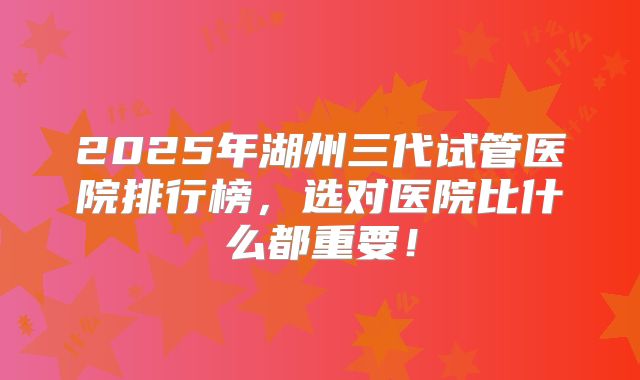 2025年湖州三代试管医院排行榜,选对医院比什么都重要!
