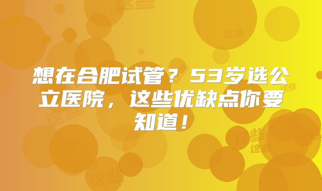 想在合肥试管？53岁选公立医院，这些优缺点你要知道！