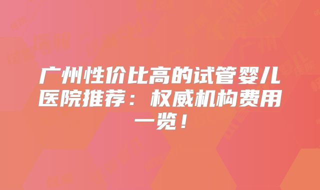 广州性价比高的试管婴儿医院推荐：权威机构费用一览！