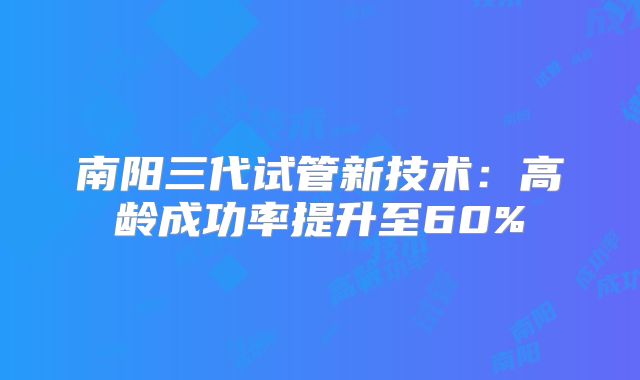 南阳三代试管新技术：高龄成功率提升至60%