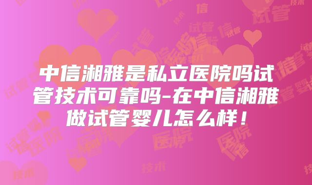 中信湘雅是私立医院吗试管技术可靠吗-在中信湘雅做试管婴儿怎么样!