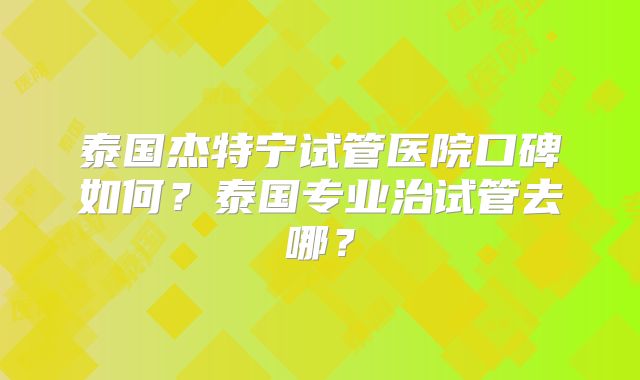 泰国杰特宁试管医院口碑如何?泰国专业治试管去哪?