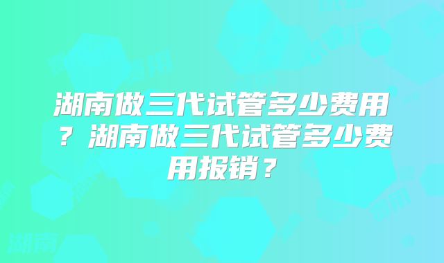 湖南做三代试管多少费用?湖南做三代试管多少费用报销?